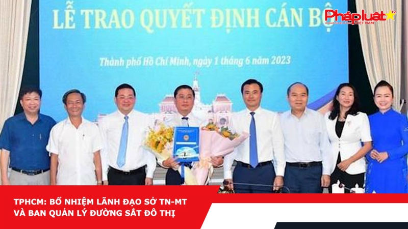 TPHCM: Bổ nhiệm lãnh đạo Sở TN-MT và Ban Quản lý đường sắt đô thị