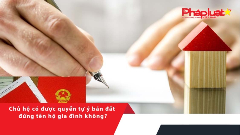 Chủ hộ có được quyền tự ý bán đất đứng tên hộ gia đình không?