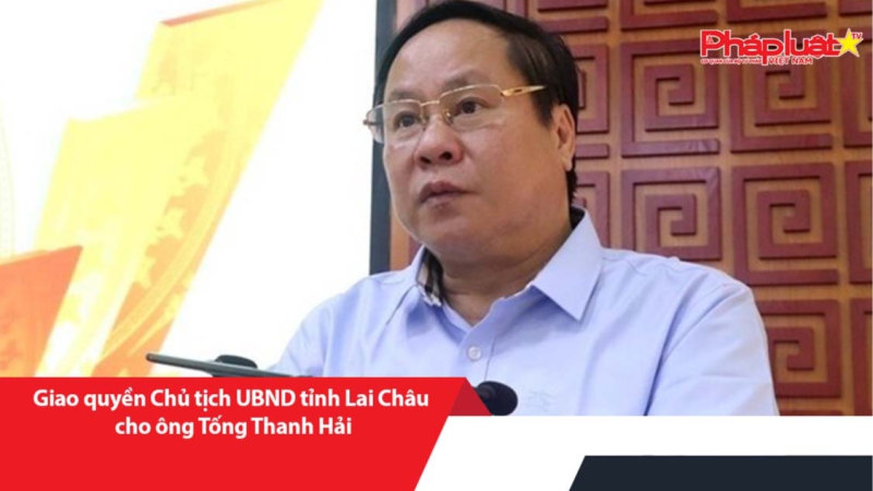 Giao quyền Chủ tịch UBND tỉnh Lai Châu cho ông Tống Thanh Hải