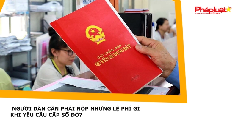 Người dân cần phải nộp những lệ phí gì khi yêu cầu cấp sổ đỏ?