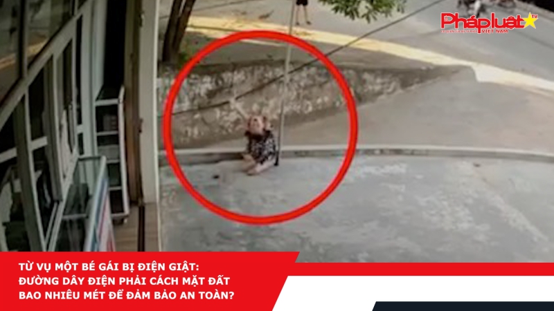 Từ vụ một bé gái bị điện giật: đường dây điện phải cách mặt đất bao nhiêu mét để đảm bảo an toàn?