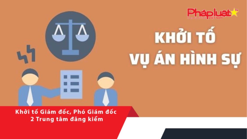 Khởi tố Giám đốc, Phó Giám đốc 2 Trung tâm đăng kiểm