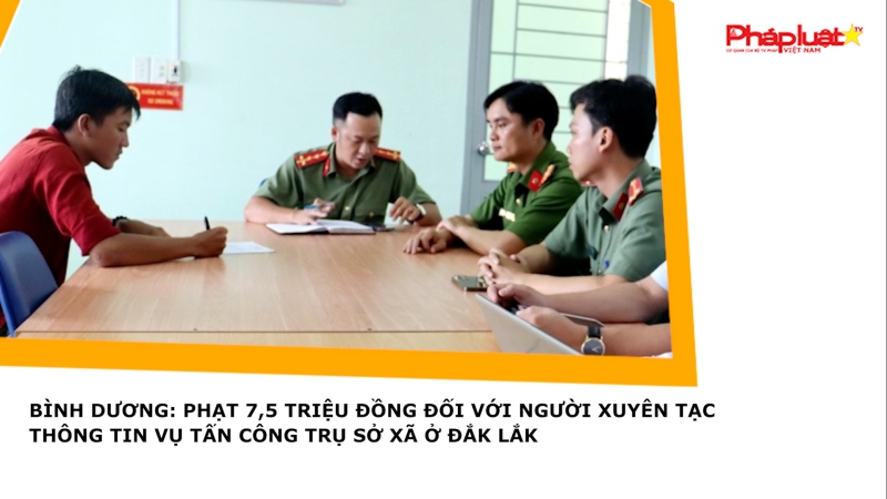 Bình Dương: Phạt 7,5 triệu đồng đối với người xuyên tạc thông tin vụ tấn công trụ sở xã ở Đắk Lắk