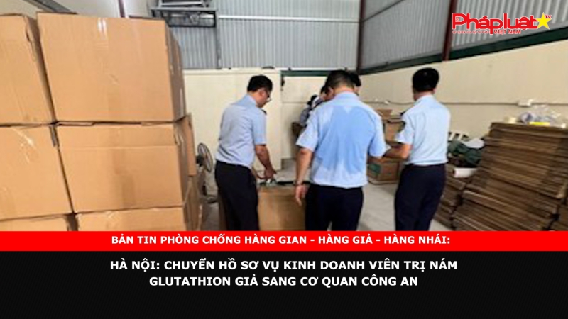 BẢN TIN PHÒNG CHỐNG HÀNG GIAN - HÀNG GIẢ - HÀNG NHÁI: Hà Nội: Chuyển hồ sơ vụ kinh doanh viên trị nám Glutathion giả sang cơ quan công an