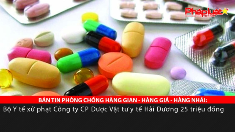 BẢN TIN PHÒNG CHỐNG HÀNG GIAN - HÀNG GIẢ - HÀNG NHÁI: Bộ Y tế xử phạt Công ty CP Dược Vật tư y tế Hải Dương 25 triệu đồng