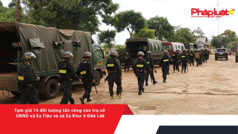 Tạm giữ 74 đối tượng tấn công vào trụ sở UBND xã Ea Tiêu và xã Ea Ktur ở Đăk Lăk