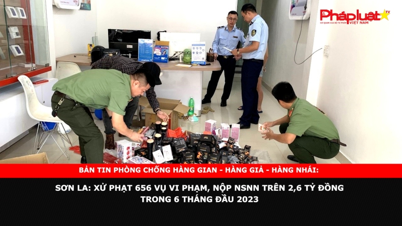 BẢN TIN PHÒNG CHỐNG HÀNG GIAN - HÀNG GIẢ - HÀNG NHÁI: Sơn La: Xử phạt 656 vụ vi phạm, nộp NSNN trên 2,6 tỷ đồng trong 6 tháng đầu 2023