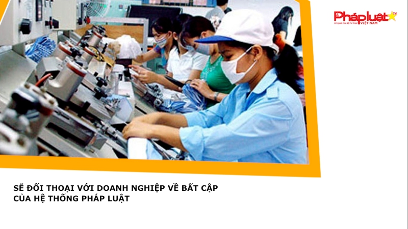 Sẽ đối thoại với doanh nghiệp về bất cập của hệ thống pháp luật