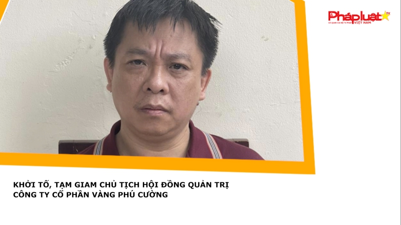 Khởi tố, tạm giam Chủ tịch Hội đồng Quản trị Công ty Cổ phần Vàng Phú Cường