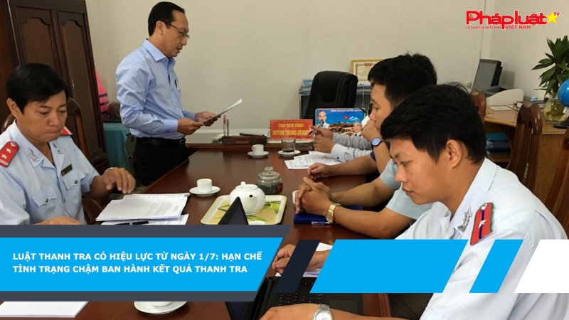 Luật Thanh tra có hiệu lực từ ngày 1/7: hạn chế tình trạng chậm ban hành kết quả thanh tra