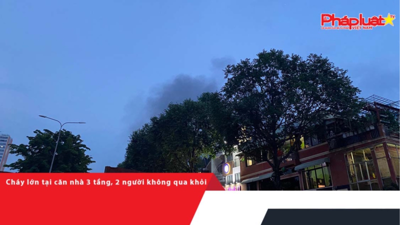Cháy lớn tại căn nhà 3 tầng, 2 người không qua khỏi