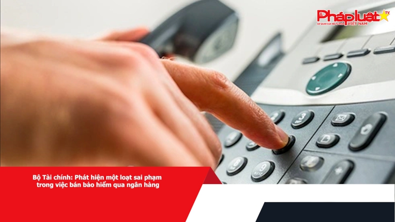 Bộ Tài chính: Phát hiện một loạt sai phạm trong việc bán bảo hiểm qua ngân hàng