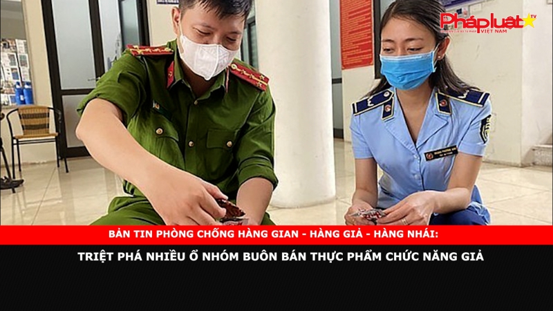 BẢN TIN PHÒNG CHỐNG HÀNG GIAN - HÀNG GIẢ - HÀNG NHÁI: Triệt phá nhiều ổ nhóm buôn bán thực phẩm chức năng giả