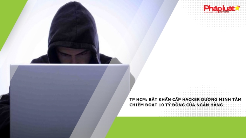 TP HCM: Bắt khẩn cấp hacker Dương Minh Tâm chiếm đoạt 10 tỷ đồng của ngân hàng
