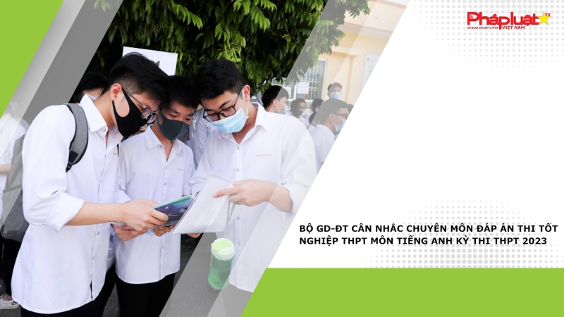 Bộ GD-ĐT cân nhắc chuyên môn đáp án thi tốt nghiệp THPT môn Tiếng Anh kỳ thi THPT 2023