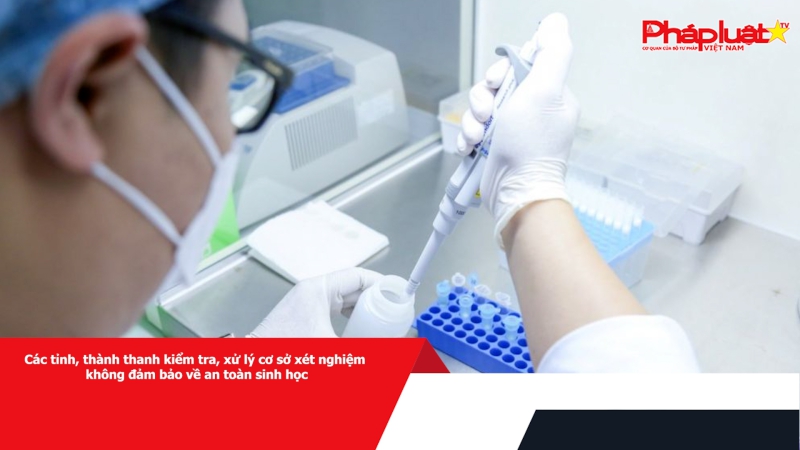 Các tỉnh, thành thanh kiểm tra, xử lý cơ sở xét nghiệm không đảm bảo về an toàn sinh học