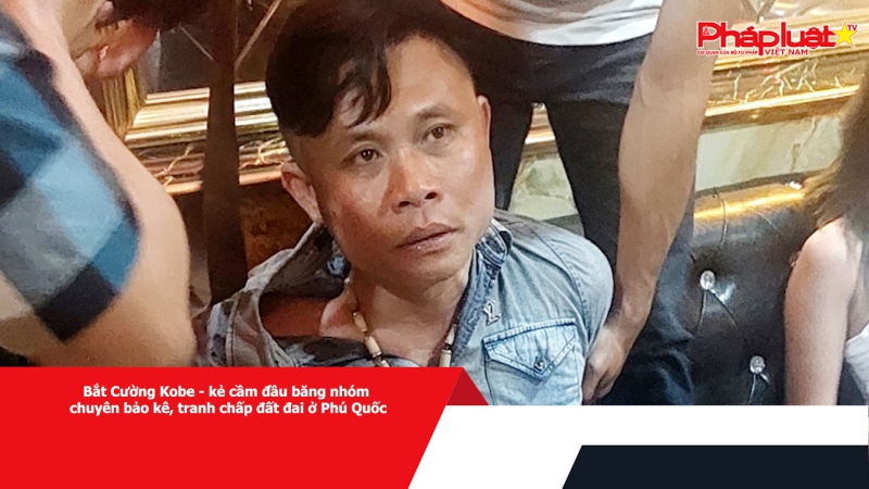 Bắt Cường Kobe - kẻ cầm đầu băng nhóm chuyên bảo kê, tranh chấp đất đai ở Phú Quốc