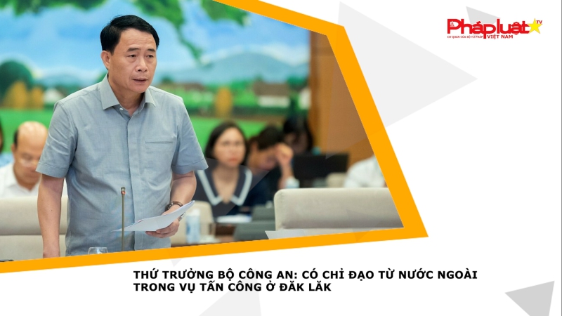 Thứ trưởng Bộ Công an: Có chỉ đạo từ nước ngoài trong vụ tấn công ở Đăk Lăk