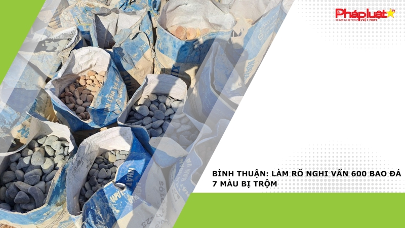 Bình Thuận: Làm rõ nghi vấn 600 bao đá 7 màu bị trộm