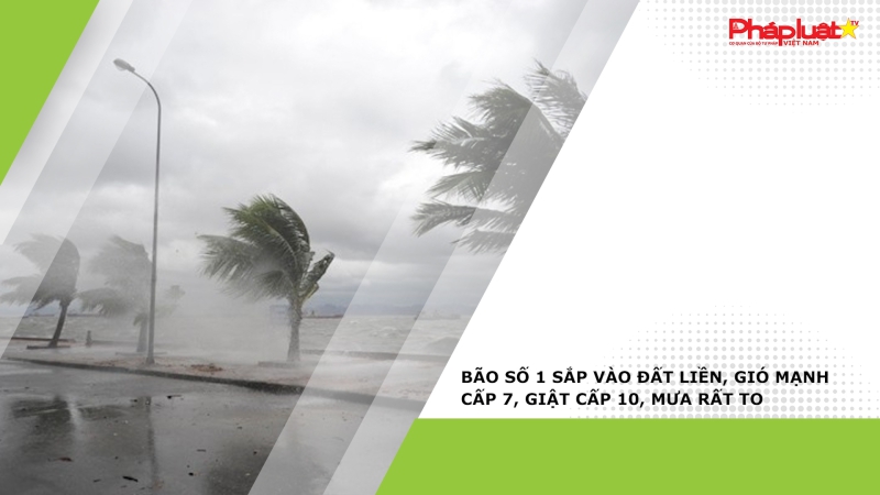 Bão số 1 sắp vào đất liền, gió mạnh cấp 7, giật cấp 10, mưa rất to