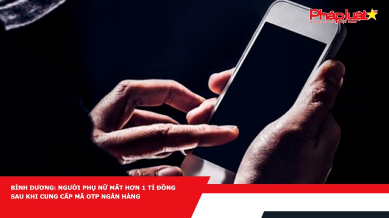 Bình Dương: Người phụ nữ mất hơn 1 tỉ đồng sau khi cung cấp mã OTP ngân hàng