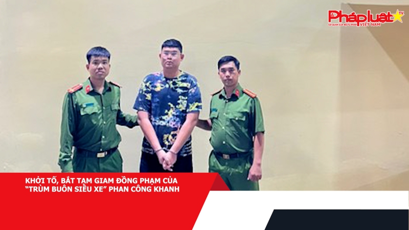 Khởi tố, bắt tạm giam đồng phạm của “trùm buôn siêu xe” Phan Công Khanh