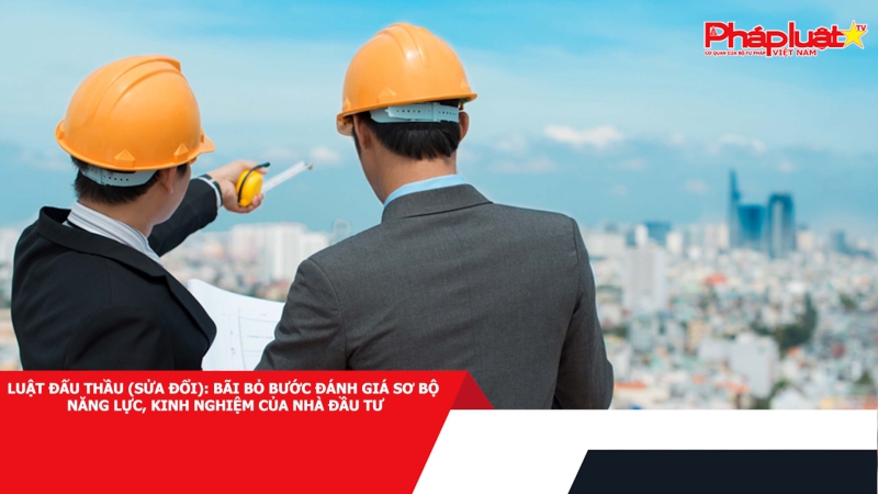 Luật Đấu thầu (sửa đổi): Bãi bỏ bước đánh giá sơ bộ năng lực, kinh nghiệm của nhà đầu tư
