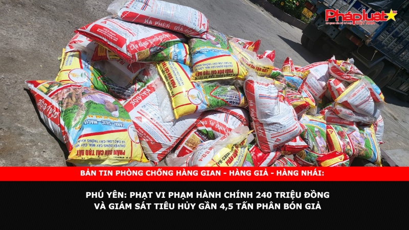 BẢN TIN PHÒNG CHỐNG HÀNG GIAN - HÀNG GIẢ - HÀNG NHÁI: Phú Yên: Phạt vi phạm hành chính 240 triệu đồng và giám sát tiêu hủy gần 4,5 tấn phân bón giả