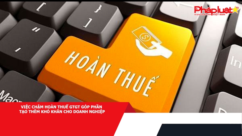 Việc chậm hoàn thuế GTGT góp phần tạo thêm khó khăn cho doanh nghiệp