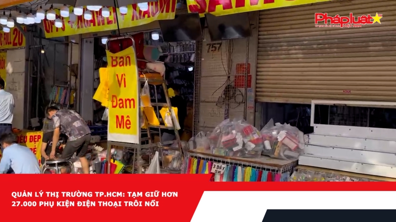 Quản lý thị trường TP.HCM: Tạm giữ hơn 27.000 phụ kiện điện thoại trôi nổi