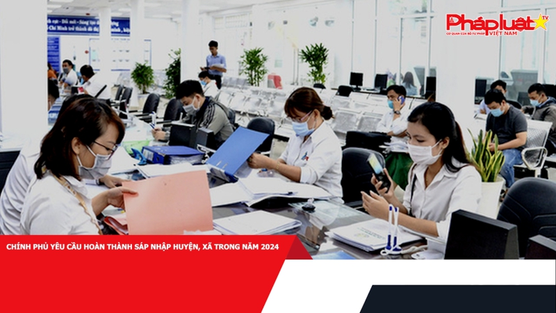 Chính phủ yêu cầu hoàn thành sáp nhập huyện, xã trong năm 2024