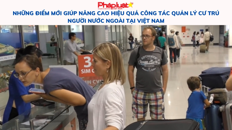 Những điểm mới giúp nâng cao hiệu quả công tác quản lý cư trú người nước ngoài tại Việt Nam
