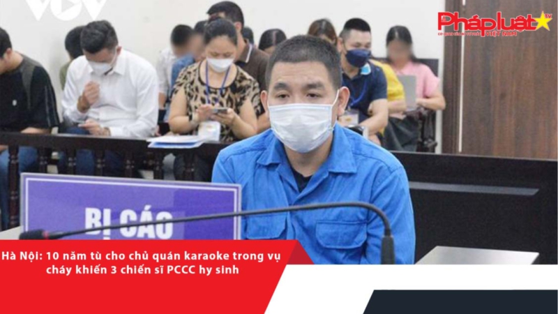 Hà Nội: 10 năm tù cho chủ quán karaoke trong vụ cháy khiến 3 chiến sĩ PCCC hy sinh