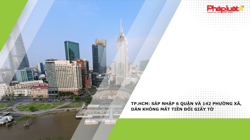 TP.HCM: Sáp nhập 6 quận và 142 phường xã, dân không mất tiền đổi giấy tờ