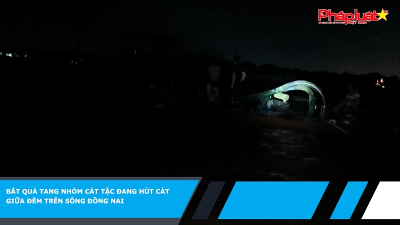 Bắt quả tang nhóm cát tặc đang hút cát giữa đêm trên sông Đồng Nai