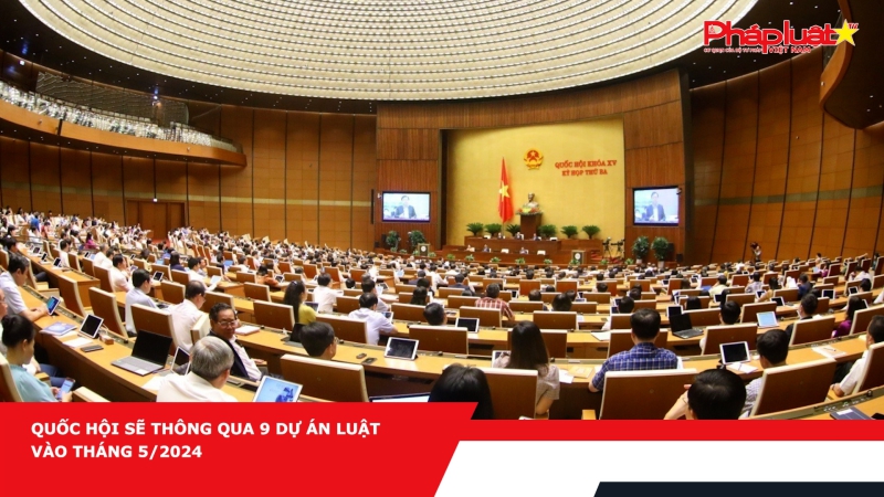 Quốc hội sẽ thông qua 9 dự án luật vào tháng 5/2024