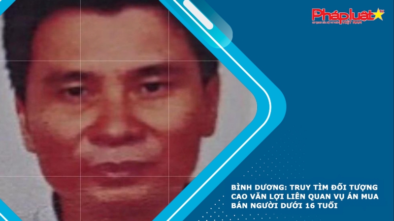 Bình Dương: Truy tìm đối tượng Cao Văn Lợi liên quan vụ án mua bán người dưới 16 tuổi