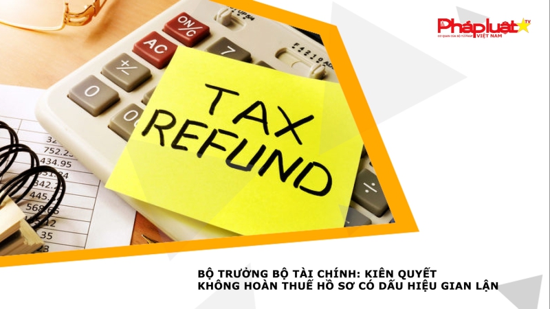 Bộ trưởng Bộ Tài chính: Kiên quyết không hoàn thuế hồ sơ có dấu hiệu gian lận