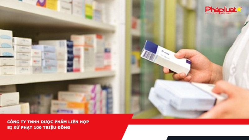 Công ty TNHH Dược phẩm Liên Hợp bị xử phạt 100 triệu đồng