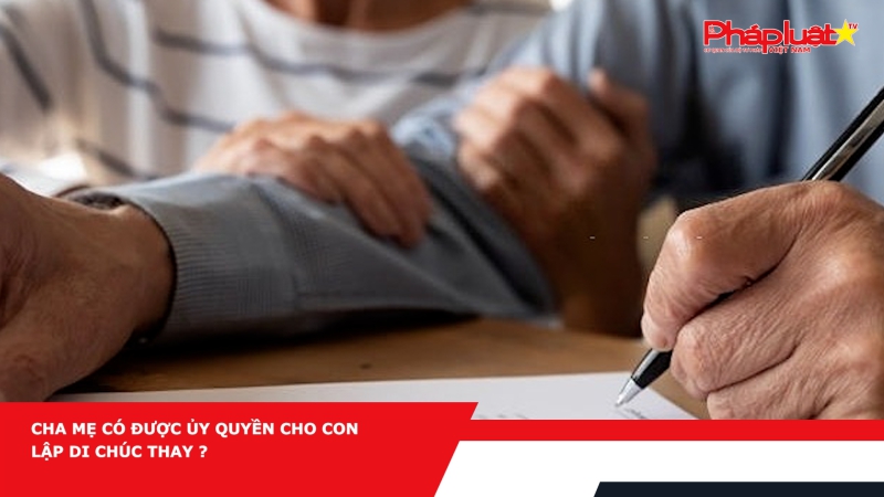 Cha mẹ có được ủy quyền cho con lập di chúc thay ?