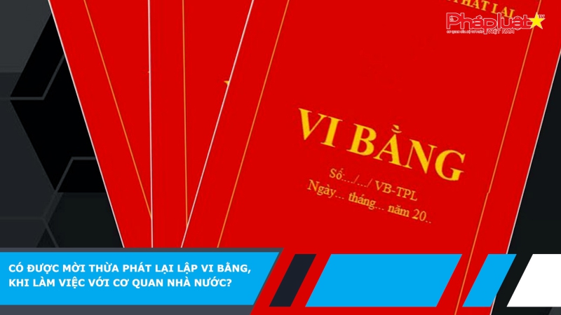 Có được mời thừa phát lại lập vi bằng, khi làm việc với cơ quan nhà nước?
