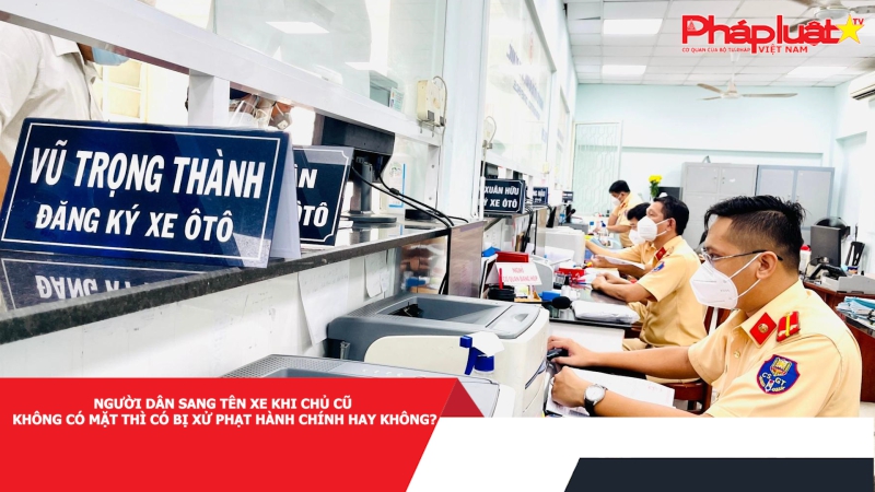 Người dân sang tên xe khi chủ cũ không có mặt thì có bị xử phạt hành chính hay không?