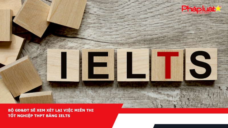 Bộ GĐ&ĐT sẽ xem xét lại việc miễn thi tốt nghiệp THPT bằng IELTS