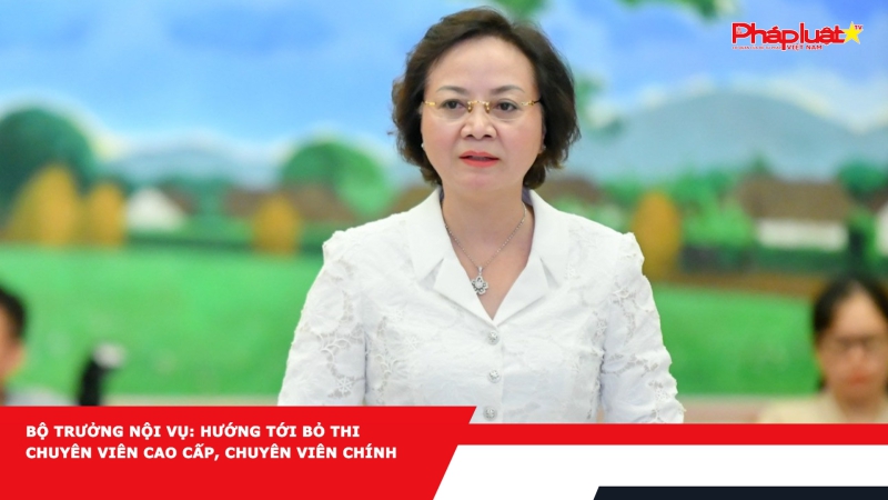 Bộ trưởng Nội vụ: Hướng tới bỏ thi chuyên viên cao cấp, chuyên viên chính