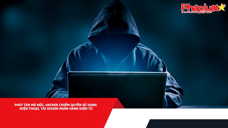Phát tán mã độc, hacker chiếm quyền sử dụng điện thoại, tài khoản ngân hàng điện tử