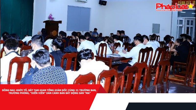 Đồng Nai: Khởi tố, bắt tạm giam Tổng Giám đốc cùng 21 Trưởng ban, Trưởng phòng, “diễn viên” dàn cảnh bán bất động sản “ma”