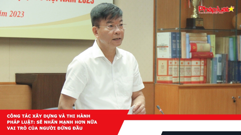 Công tác xây dựng và thi hành pháp luật: Sẽ nhấn mạnh hơn nữa vai trò của người đứng đầu