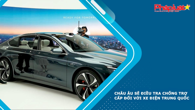 Châu Âu sẽ điều tra chống trợ cấp đối với xe điện Trung Quốc