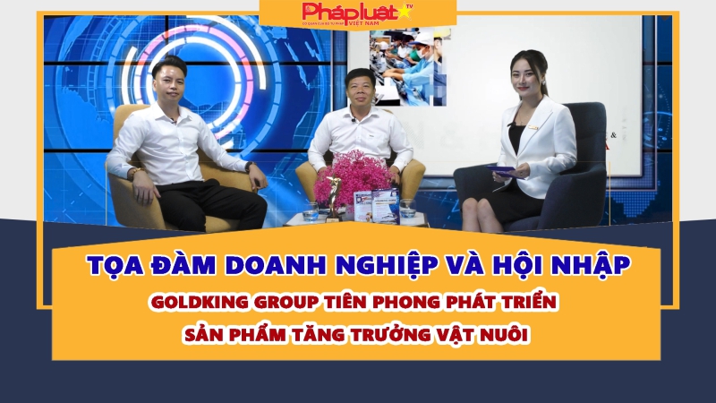 TỌA ĐÀM DOANH NGHIỆP VÀ HỘI NHẬP: Goldking Group tiên phong phát triển sản phẩm tăng trưởng vật nuôi