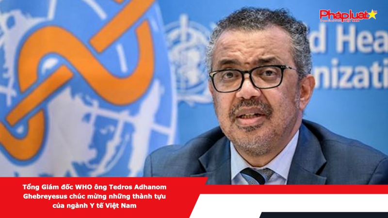 Tổng Giám đốc WHO ông Tedros Adhanom Ghebreyesus chúc mừng những thành tựu của ngành Y tế Việt Nam